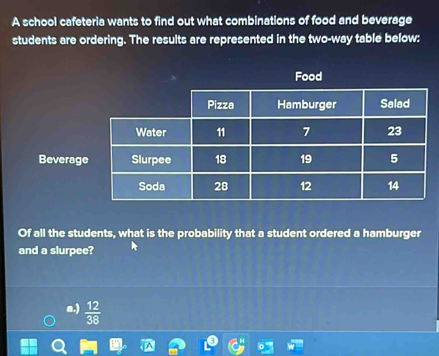 A school cafeteria wants to find out what combinations of food and beverage
students are ordering. The results are represented in the two-way table below:
Food
Beverag
Of all the students, what is the probability that a student ordered a hamburger
and a slurpee?
a.)  12/38 
H