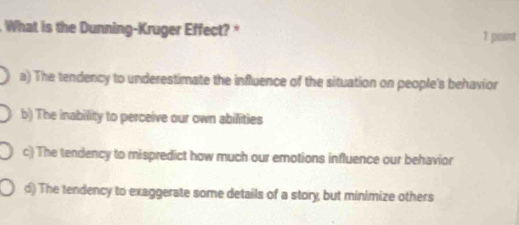 What is the Dunning-Kruger Effect? *
1 point
a) The tendency to underestimate the influence of the situation on people's behavior
b) The inability to perceive our own abilities
c) The tendency to mispredict how much our emotions influence our behavior
d) The tendency to exaggerate some details of a story, but minimize others