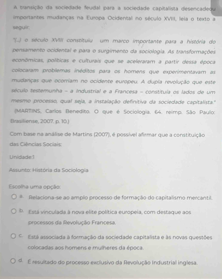 A transição da sociedade feudal para a sociedade capitalista desencadeou
importantes mudanças na Europa Ocidental no século XVIII, leia o texto a
seguir:
''(..) o século XVIII constituiu um marco importante para a história do
pensamento ocidental e para o surgimento da sociologia. As transformações
econômicas, políticas e culturais que se aceleraram a partir dessa época
colocaram problemas inéditos para os homens que experimentavam as
mudanças que ocorriam no ocidente europeu. A dupla revolução que este
século testemunha - a Industrial e a Francesa - constituía os lados de um
mesmo processo, qual seja, a instalação definitiva da sociedade capitalista.''
(MARTINS, Carlos Benedito. O que é Sociologia. 64. reimp. São Paulo:
Brasiliense, 2007. p. 10.)
Com base na análise de Martins (2007), é possível afirmar que a constituição
das Ciências Sociais:
Unidade:1
Assunto: História da Sociologia
Escolha uma opção:
a Relaciona-se ao amplo processo de formação do capitalismo mercantil.
b. Está vinculada à nova elite política europeia, com destaque aos
processos da Revolução Francesa.
Está associada à formação da sociedade capitalista e às novas questões
colocadas aos homens e mulheres da época.
d. É resultado do processo exclusivo da Revolução Industrial inglesa.