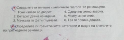 1 Оледелете ги личните и неличните глаголи во реченициве. 
1. ТΤони излезе во дворот 4. Одеднаш силно заврна. 
2. Ветероτ дувна ненадеено. 5. ногу ми се спие. 
3. Мачката го фати глувчето. 6. Таа ги повика децата. 
Олределете ги граматичките категории и видоτ на глаголите 
во претходните реченици.