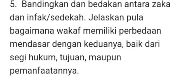 Bandingkan dan bedakan antara zaka 
dan infak/sedekah. Jelaskan pula 
bagaimana wakaf memiliki perbedaan 
mendasar dengan keduanya, baik dari 
segi hukum, tujuan, maupun 
pemanfaatannya.