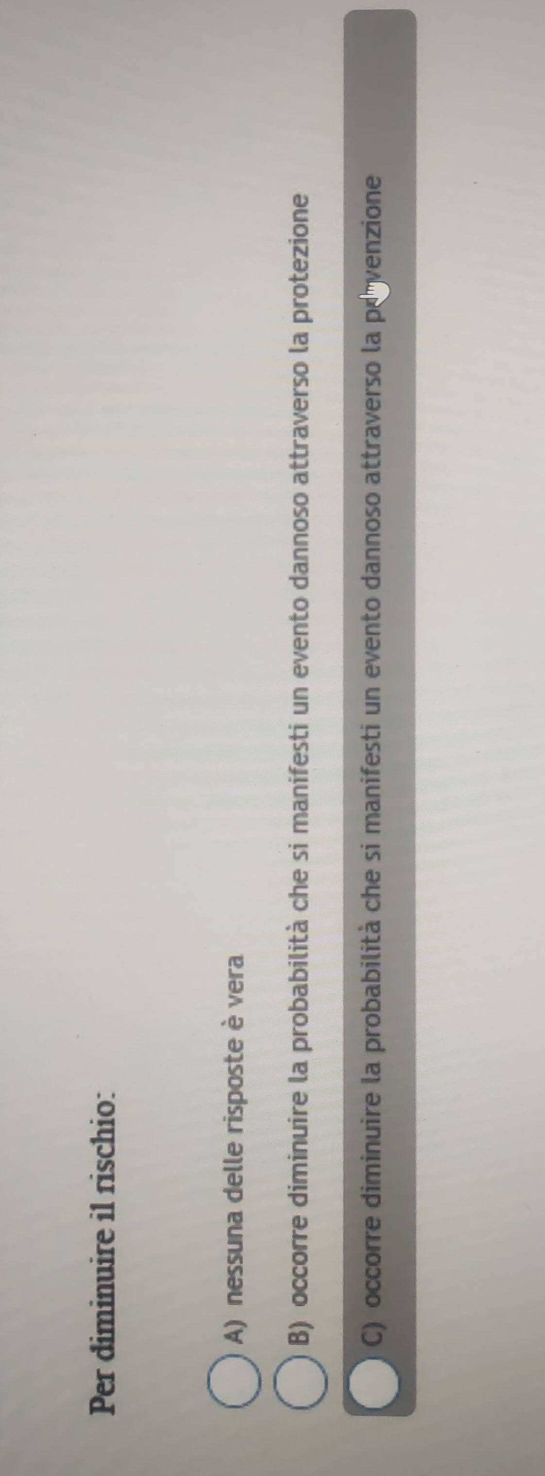 Per diminuire il rischio:
A) nessuna delle risposte è vera
B) occorre diminuire la probabilità che si manifesti un evento dannoso attraverso la protezione
C) occorre diminuire la probabilità che si manifesti un evento dannoso attraverso la po venzione