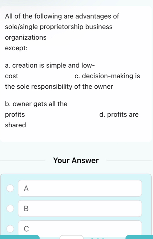 All of the following are advantages of
sole/single proprietorship business
organizations
except:
a. creation is simple and low-
cost c. decision-making is
the sole responsibility of the owner
b. owner gets all the
profits d. profits are
shared
Your Answer
A
B
C