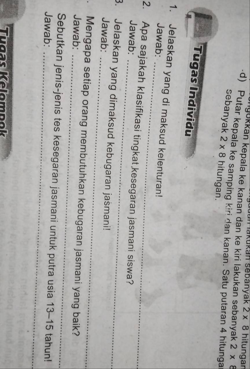 Jün akukan sebanyak 2* 8 hitungan 
gukkan kepala ke kanan dan ke kiri lakukan sebanyak 2* 8
-d) Putar kepala ke samping kiri dan kanan. Satu putaran 4 hitunga 
sebanyak 2* 8 hitungan. 
Tugas Individu 
_ 
1. Jelaskan yang di maksud kelenturan! 
Jawab: 
_ 
2. Apa sajakah klasifikasi tingkat kesegaran jasmani siswa? 
Jawab: 
3. Jelaskan yang dimaksud kebugaran jašmani! 
Jawab:_ 
_ 
. Mengapa setiap orang membutuhkan kebugaran jasmani yang baik? 
Jawab: 
Sebutkan jenis-jenis tes kesegaran jasmani untuk putra usia 13-15
Jawab: _ 5 tahun! 
Tugas Kelompok