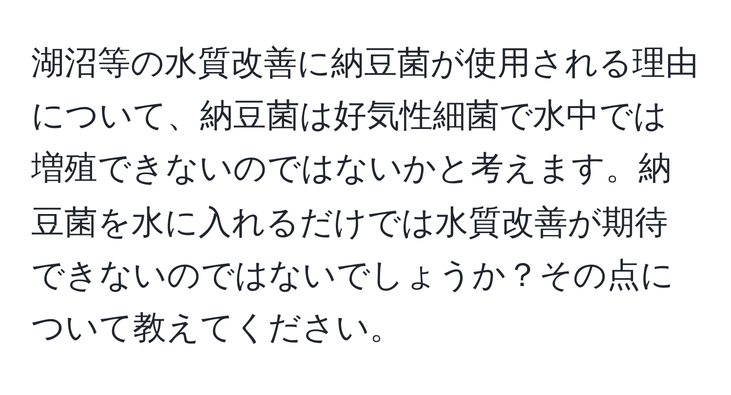 湖沼等の水質改善に納豆菌が使用される理由について、納豆菌は好気性細菌で水中では増殖できないのではないかと考えます。納豆菌を水に入れるだけでは水質改善が期待できないのではないでしょうか？その点について教えてください。