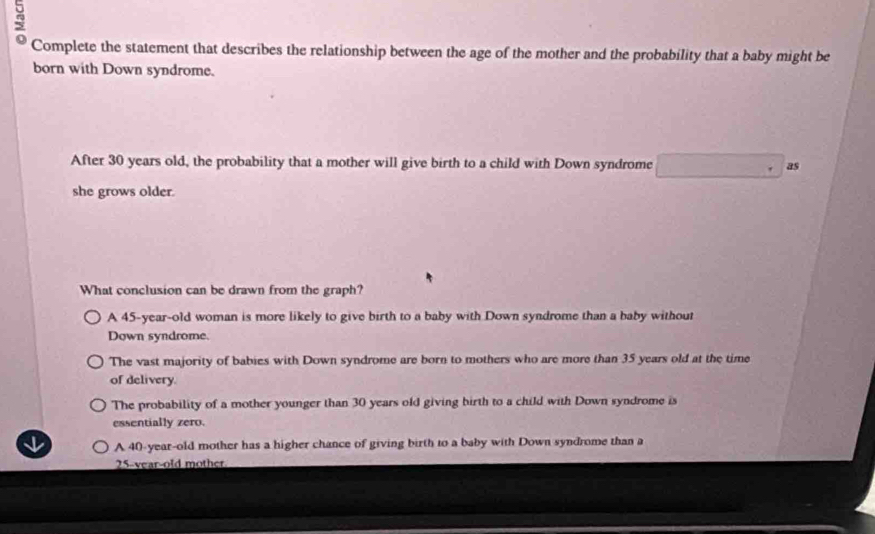 Complete the statement that describes the relationship between the age of the mother and the probability that a baby might be
born with Down syndrome.
After 30 years old, the probability that a mother will give birth to a child with Down syndrome as
she grows older.
What conclusion can be drawn from the graph?
A 45-year -old woman is more likely to give birth to a baby with Down syndrome than a baby without
Down syndrome.
The vast majority of babies with Down syndrome are born to mothers who are more than 35 years old at the time
of delivery.
The probability of a mother younger than 30 years old giving birth to a child with Down syndrome is
essentially zero.
A 40-year-old mother has a higher chance of giving birth to a baby with Down syndrome than a
25 -vear-old mother