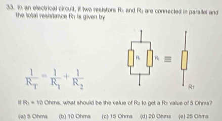 In an electrical circuit, if two resistors R_1 and R_2 are connected in parallel and
the total resistance Rr is given by
∈t _R^(R[]^R)=[]
frac 1R_T=frac 1R_1+frac 1R_2
Rt
R_1=10Ohms what should be the value of Rz to get a Rr value of 5 Ohms?
(a) 5 Ohms (b) 10 Ohms (c) 15 Ohms (d) 20 Ohms (e) 25 Ohms