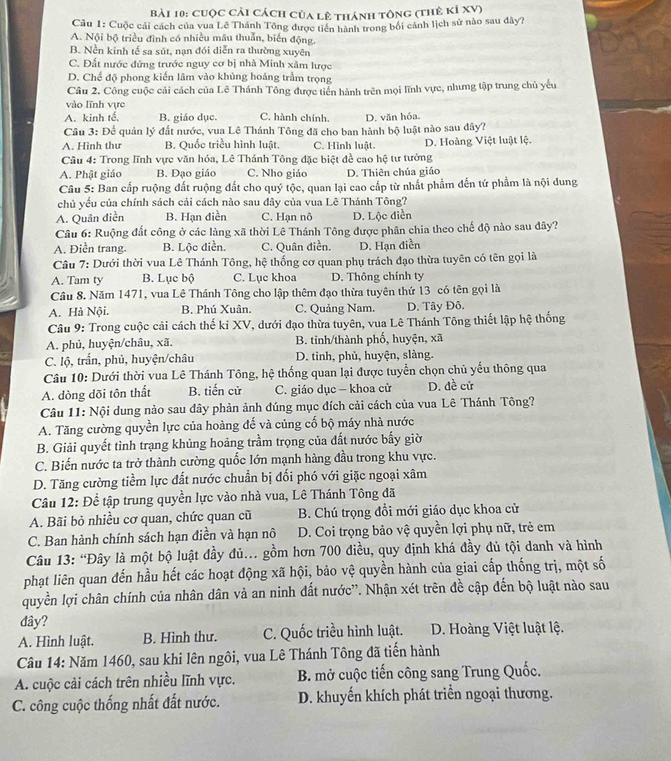 cuộc cải cách của lê thánh tông (thẻ kỉ XV)
Câu 1: Cuộc cải cách của vua Lê Thánh Tông được tiền hành trong bối cảnh lịch sử nào sau dây?
A. Nội bộ triều đình có nhiều mâu thuẫn, biến động.
B. Nền kinh tế sa sút, nạn đói diễn ra thường xuyên
C. Đất nước đứng trước nguy cơ bị nhà Minh xâm lược
D. Chế độ phong kiến lâm vào khủng hoảng trầm trọng
Câu 2. Công cuộc cải cách của Lê Thánh Tông được tiến hành trên mọi lĩnh vực, nhưng tập trung chủ yếu
vào lĩnh vực
A. kinh tế. B. giáo dục. C. hành chính. D. văn hóa.
Câu 3: Để quản lý đất nước, vua Lê Thánh Tông đã cho ban hành bộ luật nào sau đây?
A. Hình thư B. Quốc triều hình luật, C. Hình luật. D. Hoàng Việt luật lệ.
Câu 4: Trong lĩnh vực văn hóa, Lê Thánh Tông đặc biệt đề cao hệ tư tưởng
A. Phật giáo B. Dạo giáo C. Nho giáo D. Thiên chúa giáo
Câu 5: Ban cấp ruộng đất ruộng đất cho quý tộc, quan lại cao cấp từ nhất phẩm đến tứ phầm là nội dung
chủ yếu của chính sách cải cách nào sau đây của vua Lê Thánh Tông?
A. Quân điền B. Hạn điền C. Hạn nô D. Lộc diễn
Câu 6: Ruộng đất công ở các làng xã thời Lê Thánh Tông được phân chia theo chế độ nào sau đây?
A. Điền trang. B. Lộc điền. C. Quân điền. D. Hạn điền
Câu 7: Dưới thời vua Lê Thánh Tông, hệ thống cơ quan phụ trách đạo thừa tuyên có tên gọi là
A. Tam ty B. Lục bộ C. Lục khoa D. Thông chính ty
Câu 8. Năm 1471, vua Lê Thánh Tông cho lập thêm đạo thừa tuyên thứ 13 có tên gọi là
A. Hà Nội. B. Phú Xuân. C. Quảng Nam. D. Tây Đô.
Câu 9: Trong cuộc cải cách thế kỉ XV, dưới đạo thừa tuyên, vua Lê Thánh Tông thiết lập hệ thống
A. phủ, huyện/châu, xã. B. tinh/thành phố, huyện, xã
C. lộ, trấn, phủ, huyện/châu D. tỉnh, phủ, huyện, slàng.
Câu 10: Dưới thời vua Lê Thánh Tông, hệ thống quan lại được tuyển chọn chủ yếu thông qua
A. dòng dõi tôn thất B. tiến cử C. giáo dục — khoa cử D. đề cử
Câu 11: Nội dung nào sau đây phản ảnh đúng mục đích cải cách của vua Lê Thánh Tông?
A. Tăng cường quyền lực của hoàng đế và củng cố bộ máy nhà nước
B. Giải quyết tình trạng khủng hoảng trầm trọng của đất nước bấy giờ
C. Biến nước ta trở thành cường quốc lớn mạnh hàng đầu trong khu vực.
D. Tăng cường tiềm lực đất nước chuẩn bị đối phó với giặc ngoại xâm
Câu 12: Để tập trung quyền lực vào nhà vua, Lê Thánh Tông đã
A. Bãi bỏ nhiều cơ quan, chức quan cũ B. Chú trọng đồi mới giáo dục khoa cử
C. Ban hành chính sách hạn điền và hạn nô D. Coi trọng bảo vệ quyền lợi phụ nữ, trẻ em
Câu 13: 'Đây là một bộ luật đầy đủ... gồm hơn 700 điều, quy định khá đầy đủ tội danh và hình
phạt liên quan đến hầu hết các hoạt động xã hội, bảo vệ quyền hành của giai cấp thống trị, một số
quyền lợi chân chính của nhân dân và an ninh đất nước”. Nhận xét trên đề cập đến bộ luật nào sau
đây?
A. Hình luật. B. Hình thư. C. Quốc triều hình luật.  D. Hoàng Việt luật lệ.
Câu 14: Năm 1460, sau khi lên ngôi, vua Lê Thánh Tông đã tiến hành
A. cuộc cải cách trên nhiều lĩnh vực. B. mở cuộc tiến công sang Trung Quốc.
C. công cuộc thống nhất đất nước. D. khuyến khích phát triển ngoại thương.