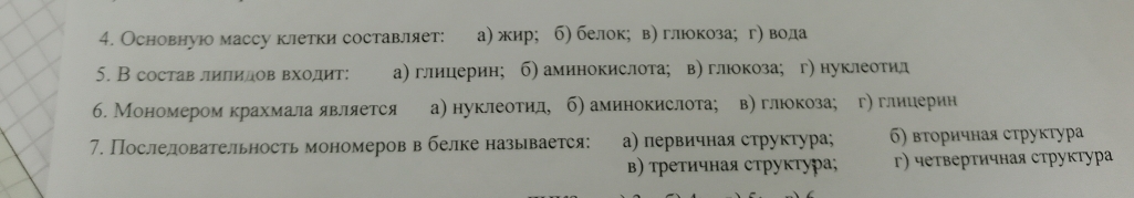 Основнуюо масcy клетки составлляет: а) жир; б) белок; в) глюкоза; г) вода
5. В состав лилидов входит: а) глицерин; б) аминокислота; в) глюкоза; г нуклеотил
6. Мономером крахмала является а) нуклеотид, б) аминокислота; в) глюкоза; г) глииерин
7. Последовательность мономеров в белке называется: а) первичная структура; б) вτоричная сτруктура
в) τреτичная струкτура; γ) четвертичная структура