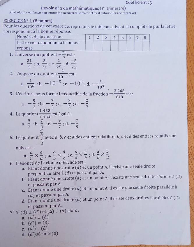 Coefficient : 3
Devoir n° 2 de mathématiques (1^(er) trimestre)
(Calculatrice et blanco non autorisés ; aucun prêt de matériel n'est autorisé lors de l'épreuve)
EXERCICE N° 1 (8 points)
Pour les questions de cet exercice, reproduis le tableau suivant et complète le par la lettre
correspondant à la bonne réponse.
1. L’inverse du quotient - 21/5  est :
a.  21/5 ; b.  5/21  ； C.  1/25 ; d.  (-5)/21 
2. L'opposé du quotient  1/10^(-5)  est :
a.  1/10^5 ; b. -10^(-5); C. -10^5; d. - 1/10^5 
3. L'écriture sous forme irréductible de la fraction - 2268/648  est :
□ 
a. - 9/2 ; b. - 7/2 ; (.- 3/2 ;d.- 2/7 
4. Le quotient  1458/1134  est égal à :
a.  9/7 ; b.  7/9 ; C. - 9/7 ; d. - 7/9 
5. Le quotient frac  a/b  c/d  avec α, b, c et d des entiers relatifs et b, c et d des entiers relatifs non
nuls est :
a.  a/b *  c/d ;b. a/b *  d/c ;c. a/d *  c/b ;d.  a/c *  b/d 
6. L'énoncé de l'axiome d'Euclide est :
a. Etant donné une droite (d) et un point A, il existe une seule droite
perpendiculaire à (d) et passant par A.
b. Étant donné une droite (d) et un point A, il existe une seule droite sécante à (d)
et passant par A.
c. Etant donné une droite (d) et un point A, il existe une seule droite parallèle à
(d) et passant par A.
d. Étant donné une droite (d) et un point A, il existe deux droites parallèles à (d)
et passant par A.
7. Si (d)⊥ (d') et (Δ) ⊥ (d) alors :
a. (d')⊥ (△ )
b. (d')=(△ )
C. (d')parallel (△ )
d. (d') sécante(A)