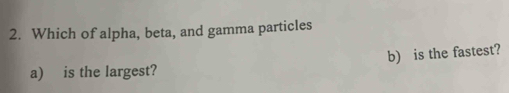 Which of alpha, beta, and gamma particles 
a) is the largest? b) is the fastest?