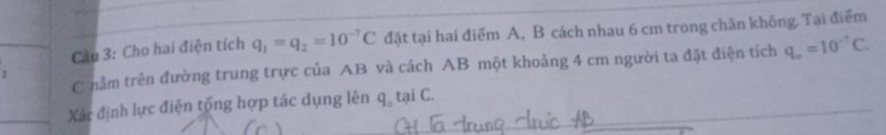 Cầu 3: Cho hai điện tích q_1=q_2=10^(-7)C đặt tại hai điểm A, B cách nhau 6 cm trong chân không. Tại điểm 
C nằm trên đường trung trực của AB và cách AB một khoảng 4 cm người ta đặt điện tích q_o=10^(-7)C. 
Xác định lực điện tổng hợp tác dụng lên q. tại C.