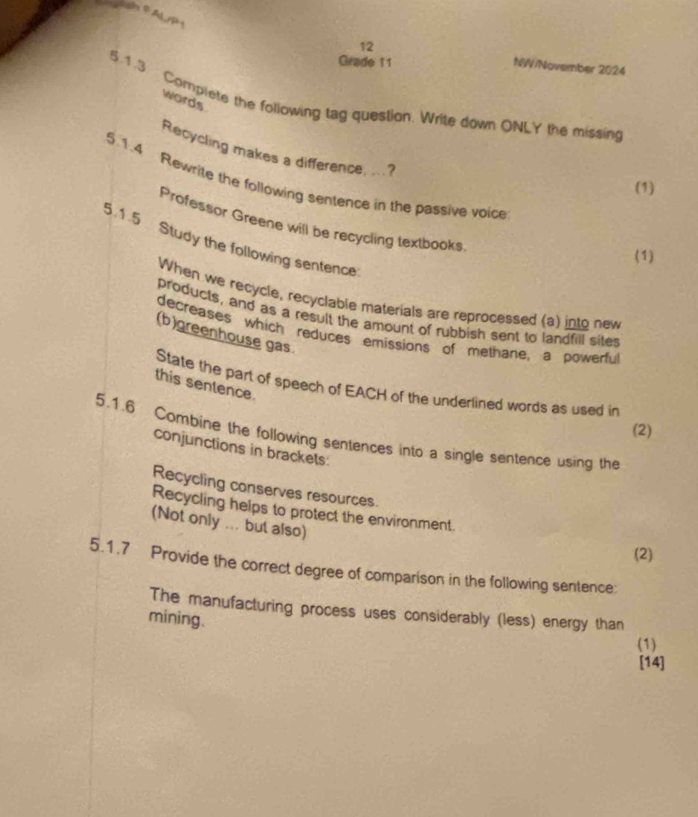 cdnAPD+ 
12 
Grade 11 
NW/November 2024 
words 
5.1.3 Complete the following tag question. Write down ONLY the missing 
Recycling makes a difference, ... ? 
5.1.4 Rewrite the following sentence in the passive voice 
(1) 
Professor Greene will be recycling textbooks 
5.1.5 Study the following sentence 
(1) 
When we recycle, recyclable materials are reprocessed (a) into new 
products, and as a result the amount of rubbish sent to landfill sites 
decreases which reduces emissions of methane, a powerfu 
(b)greenhouse gas. 
this sentence. 
State the part of speech of EACH of the underlined words as used in 
(2) 
5.1.6 Combine the following sentences into a single sentence using the 
conjunctions in brackets 
Recycling conserves resources. 
Recycling helps to protect the environment. 
(Not only ... but also) 
(2) 
5.1.7 Provide the correct degree of comparison in the following sentence: 
The manufacturing process uses considerably (less) energy than 
mining. 
(1) 
[14]