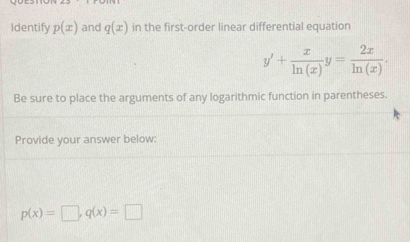 Identify p(x) and q(x) in the first-order linear differential equation
y'+ x/ln (x) y= 2x/ln (x) . 
Be sure to place the arguments of any logarithmic function in parentheses. 
Provide your answer below:
p(x)=□ , q(x)=□