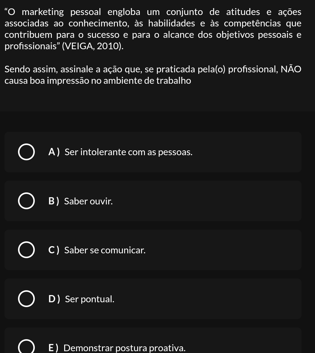 “O marketing pessoal engloba um conjunto de atitudes e ações
associadas ao conhecimento, às habilidades e às competências que
contribuem para o sucesso e para o alcance dos objetivos pessoais e
profıssionais” (VEIGA, 2010).
Sendo assim, assinale a ação que, se praticada pela(o) profıssional, NÃO
causa boa impressão no ambiente de trabalho
A ) Ser intolerante com as pessoas.
B  Saber ouvir.
C ) Saber se comunicar.
D ) Ser pontual.
E ) Demonstrar postura proativa.