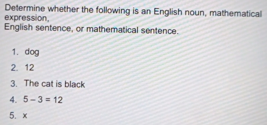 Determine whether the following is an English noun, mathematical 
expression, 
English sentence, or mathematical sentence. 
1. dog 
2. 12
3. The cat is black 
4. 5-3=12
5. x