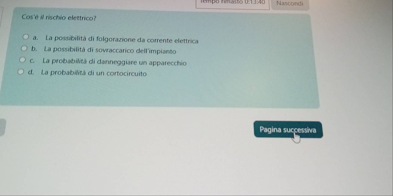 Têmpo rimasto 0:13:40 Nascondi
Cos'è il rischio elettrico?
a. La possibilità di folgorazione da corrente elettrica
b. La possibilità di sovraccarico dell'impianto
c. La probabilità di danneggiare un apparecchio
d. La probabilità di un cortocircuito
Pagina successiva