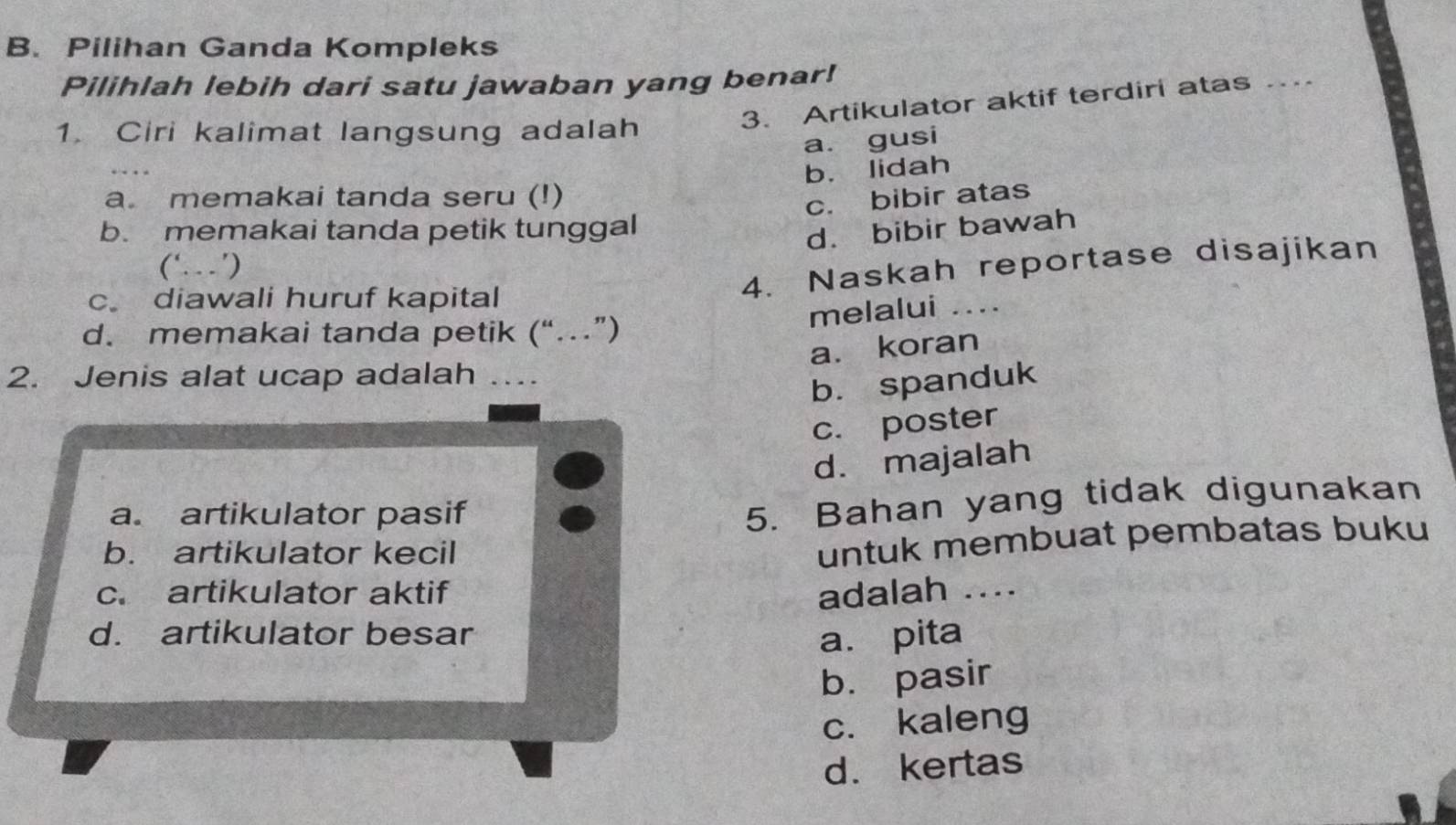 Pilihan Ganda Kompleks
Pilihlah lebih dari satu jawaban yang benar!
1. Ciri kalimat langsung adalah
3. Artikulator aktif terdiri atas_
a. gusi
a memakai tanda seru (!) b. lidah
c. bibir atas
b. memakai tanda petik tunggal
d. bibir bawah
(‘. ’)
c diawali huruf kapital
4. Naskah reportase disajikan
melalui ....
d. memakai tanda petik (“…”)
a. koran
2. Jenis alat ucap adalah . 
b. spanduk
c. poster
d. majalah
a. artikulator pasif
5. Bahan yang tidak digunakan
b. artikulator kecil
untuk membuat pembatas buku
c. artikulator aktif adalah ....
d. artikulator besar a. pita
b. pasir
c. kaleng
d. kertas