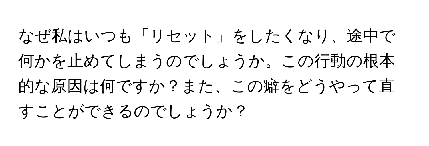 なぜ私はいつも「リセット」をしたくなり、途中で何かを止めてしまうのでしょうか。この行動の根本的な原因は何ですか？また、この癖をどうやって直すことができるのでしょうか？