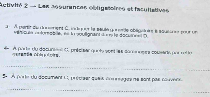 Activité 2 → Les assurances obligatoires et facultatives 
3- À partir du document C, indiquer la seule garantie obligatoire à souscrire pour un 
véhicule automobile, en la soulignant dans le document D. 
4- À partir du document C, préciser quels sont les dommages couverts par cette 
garantie obligatoire. 
5- À partir du document C, préciser quels dommages ne sont pas couverts.