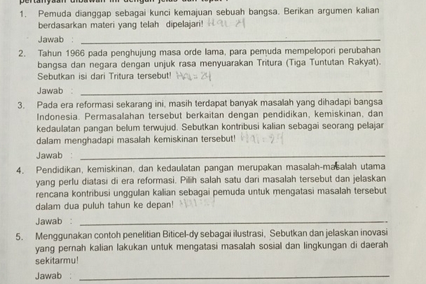 ertany 
1. Pemuda dianggap sebagai kunci kemajuan sebuah bangsa. Berikan argumen kalian 
berdasarkan materi yang telah dipelajari! 
Jawab :_ 
2. Tahun 1966 pada penghujung masa orde lama, para pemuda mempelopori perubahan 
bangsa dan negara dengan unjuk rasa menyuarakan Tritura (Tiga Tuntutan Rakyat). 
Sebutkan isi dari Tritura tersebut! 
Jawab :_ 
3. Pada era reformasi sekarang ini, masih terdapat banyak masalah yang dihadapi bangsa 
Indonesia. Permasalahan tersebut berkaitan dengan pendidikan, kemiskinan, dan 
kedaulatan pangan belum terwujud. Sebutkan kontribusi kalian sebagai seorang pelajar 
dalam menghadapi masalah kemiskinan tersebut! 
Jawab :_ 
4. Pendidikan, kemiskinan, dan kedaulatan pangan merupakan masalah-masalah utama 
yang perlu diatasi di era reformasi. Pilih salah satu dari masalah tersebut dan jelaskan 
rencana kontribusi unggulan kalian sebagai pemuda untuk mengatasi masalah tersebut 
dalam dua puluh tahun ke depan! 
Jawab :_ 
5. Menggunakan contoh penelitian Biticel-dy sebagai ilustrasi, Sebutkan dan jelaskan inovasi 
yang pernah kalian lakukan untuk mengatasi masalah sosial dan lingkungan di daerah 
sekitarmu! 
Jawab :_