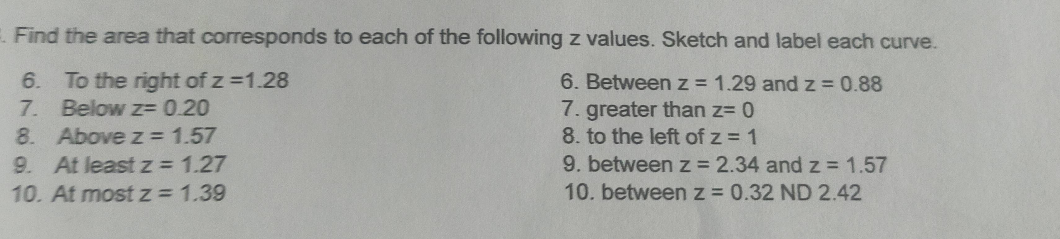 Find the area that corresponds to each of the following z values. Sketch and label each curve. 
6. To the right of z=1.28 6. Between z=1.29 and z=0.88
7. Below z=0.20 7. greater than z=0
8. Above z=1.57 8. to the left of z=1
9. At least z=1.27 9. between z=2.34 and z=1.57
10. At most z=1.39 10. between z=0.32ND2.42