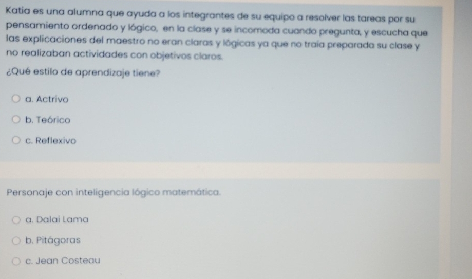 Katia es una alumna que ayuda a los integrantes de su equipo a resolver las tareas por su
pensamiento ordenado y lógico, en la clase y se incomoda cuando pregunta, y escucha que
las explicaciones del maestro no eran claras y lógicas ya que no traía preparada su clase y
no realizaban actividades con objetivos claros.
¿Qué estilo de aprendizaje tiene?
a. Actrivo
b. Teórico
c. Reflexivo
Personaje con inteligencia lógico matemática.
a. Dalai Lama
b. Pitágoras
c. Jean Costeau