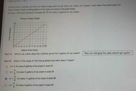 A hurricone is coming, and two ice cream shops want to sell their ice cream, so it doesn't melt when the power goes out.
Foisy's Frozen Treats is selling gallons of ice cream as shown in the graph below.
Dorsey's Delicious Desserts charges $1.75 for every 2 gallons of ice cream.
Part A. Which ice cream shop has a better price for a gallon of ice cream? They are charging the same amount per gallon +
Part B· What is the slope of the line graphed and what does it mean?
m=6 , for every 6 gallons of ice cream it costs $1
m= 4/5  , for every 5 gallons of ice cream it costs $4
m= 11/8  , for every 11 gallons of ice cream it costs $8
m= 4/5  , for every 4 gallons of ice cream it costs $5