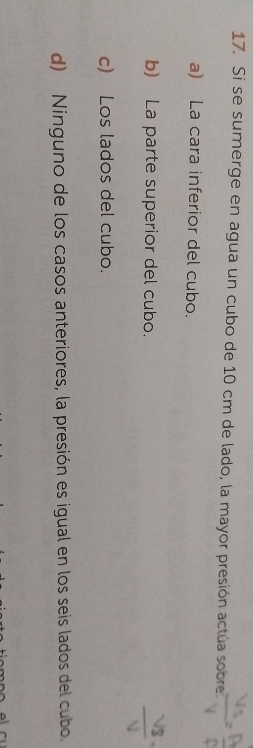 Si se sumerge en agua un cubo de 10 cm de lado, la mayor presión actúa sobre
a) La cara inferior del cubo.
b) La parte superior del cubo.
c) Los lados del cubo.
d) Ninguno de los casos anteriores, la presión es igual en los seis lados del cubo