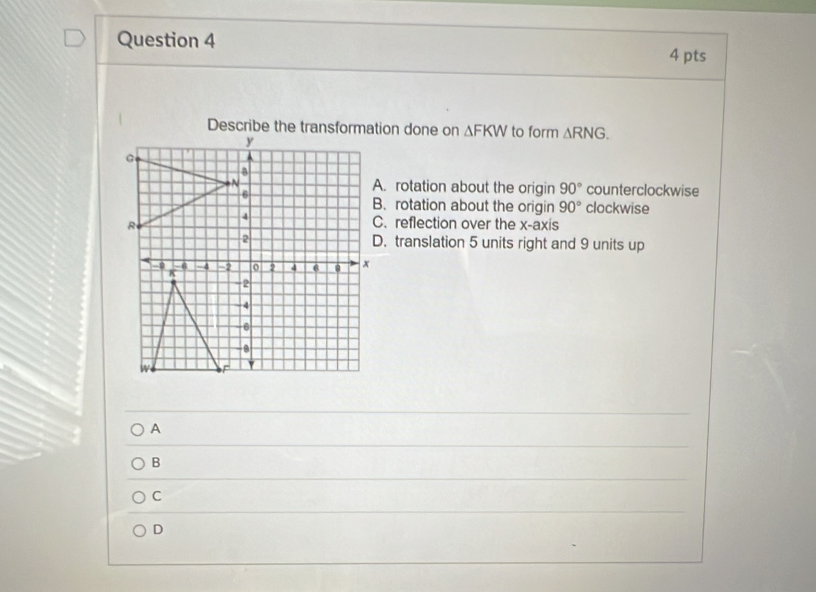 Describe the transformation done on △ FKW to form △ RNG.
y
B
N A. rotation about the origin 90° counterclockwise
6 clockwise
B. rotation about the origin 90°
C. reflection over the x-axis
2 D. translation 5 units right and 9 units up
- a -4 -2 o 2 4 6 x
K
-2
- 4
6
W
`
A
B
C
D