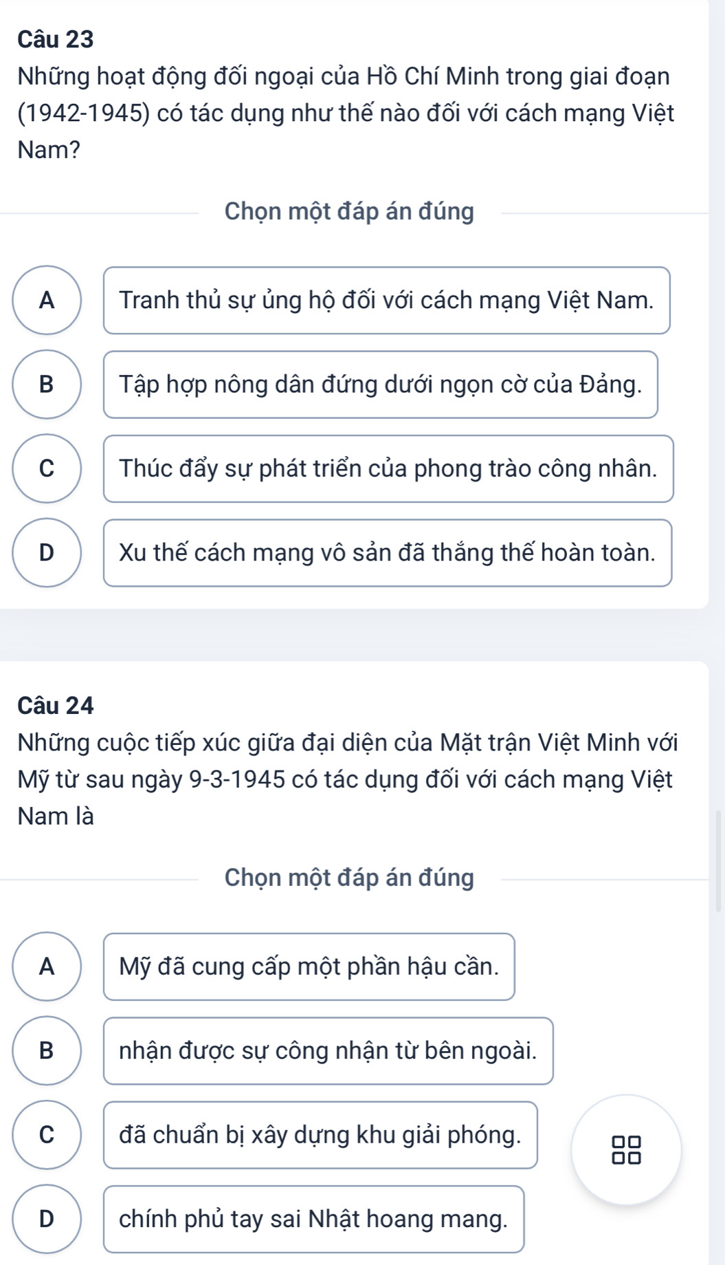 Những hoạt động đối ngoại của Hồ Chí Minh trong giai đoạn
(1942-1945) có tác dụng như thế nào đối với cách mạng Việt
Nam?
Chọn một đáp án đúng
A Tranh thủ sự ủng hộ đối với cách mạng Việt Nam.
B Tập hợp nông dân đứng dưới ngọn cờ của Đảng.
C Thúc đẩy sự phát triển của phong trào công nhân.
D Xu thế cách mạng vô sản đã thắng thế hoàn toàn.
Câu 24
Những cuộc tiếp xúc giữa đại diện của Mặt trận Việt Minh với
Mỹ từ sau ngày 9-3-1945 có tác dụng đối với cách mạng Việt
Nam là
Chọn một đáp án đúng
A Mỹ đã cung cấp một phần hậu cần.
B nhận được sự công nhận từ bên ngoài.
C đã chuẩn bị xây dựng khu giải phóng.
D chính phủ tay sai Nhật hoang mang.