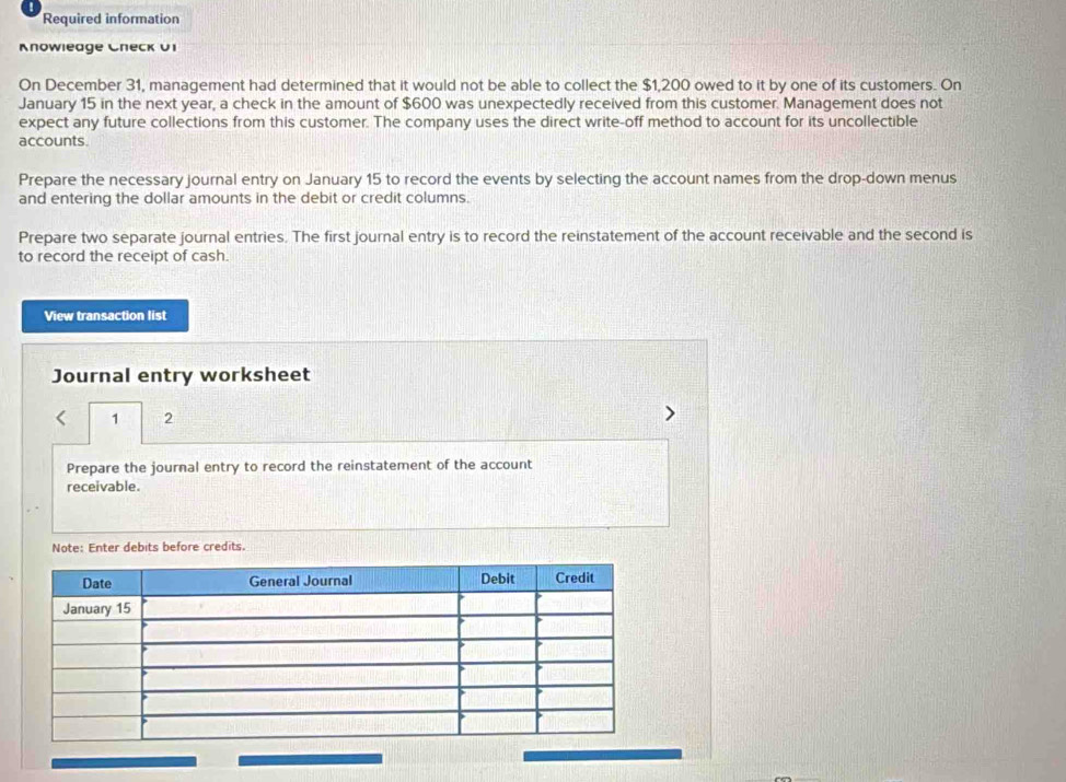 Required information 
Knowleage Cneck 01 
On December 31, management had determined that it would not be able to collect the $1,200 owed to it by one of its customers. On 
January 15 in the next year, a check in the amount of $600 was unexpectedly received from this customer. Management does not 
expect any future collections from this customer. The company uses the direct write-off method to account for its uncollectible 
accounts. 
Prepare the necessary journal entry on January 15 to record the events by selecting the account names from the drop-down menus 
and entering the dollar amounts in the debit or credit columns. 
Prepare two separate journal entries. The first journal entry is to record the reinstatement of the account receivable and the second is 
to record the receipt of cash. 
View transaction list 
Journal entry worksheet 
1 2 
Prepare the journal entry to record the reinstatement of the account 
receivable. 
Note: Enter debits before credits.