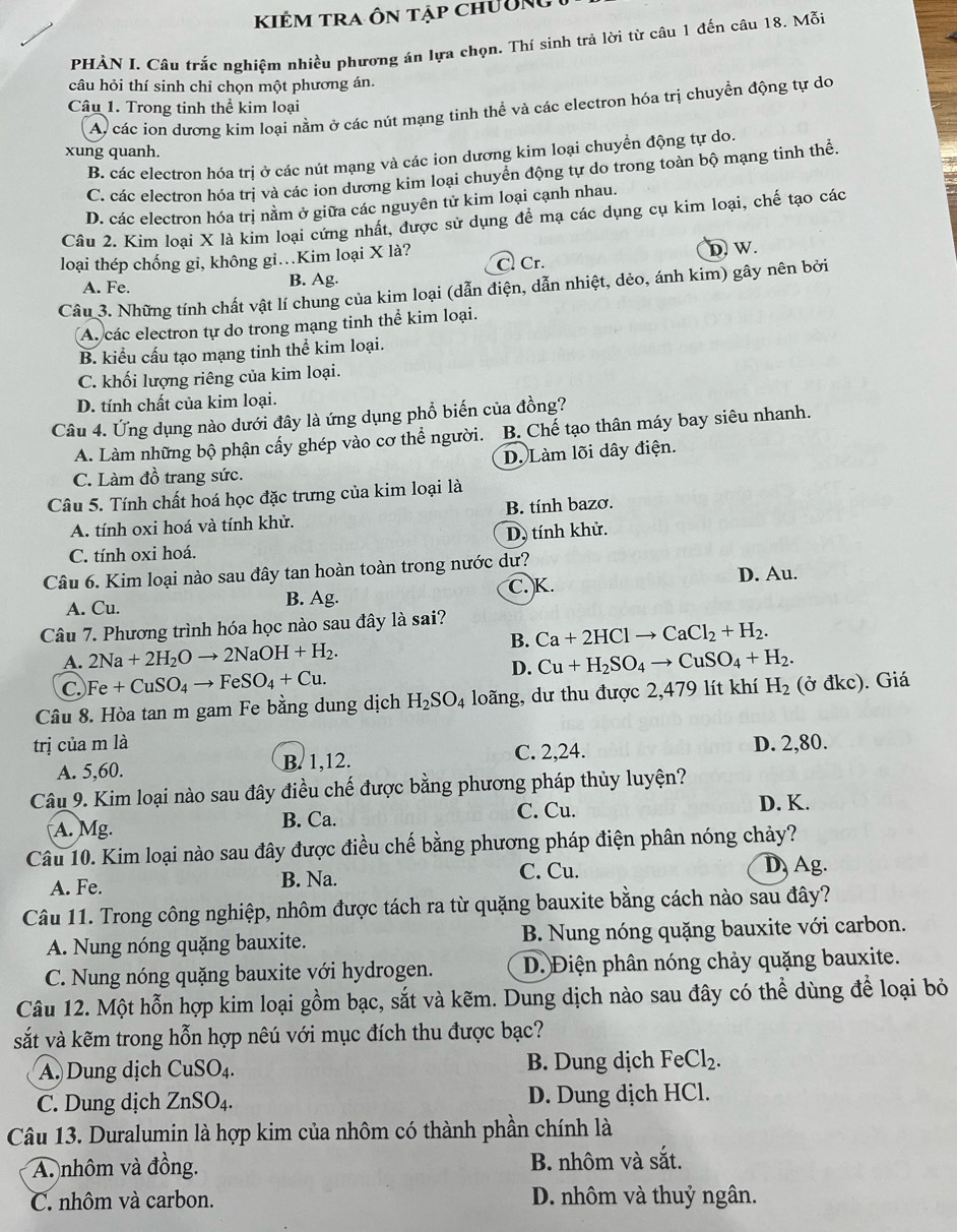 KIÊm tra Ôn tập chường
PHÀN I. Câu trắc nghiệm nhiều phương án lựa chọn. Thí sinh trả lời từ câu 1 đến câu 18. Mỗi
câu hỏi thí sinh chỉ chọn một phương án.
Câu 1. Trong tinh thể kim loại
A, các ion dương kim loại nằm ở các nút mạng tinh thể và các electron hóa trị chuyển động tự do
xung quanh.
B. các electron hóa trị ở các nút mạng và các ion dương kim loại chuyền động tự do.
C. các electron hóa trị và các ion dương kim loại chuyển động tự do trong toàn bộ mạng tinh thể,
D. các electron hóa trị nằm ở giữa các nguyên tử kim loại cạnh nhau.
Câu 2. Kim loại X là kim loại cứng nhất, được sử dụng đề mạ các dụng cụ kim loại, chế tạo các
loại thép chống gi, không gi.Kim loại X là?
A. Fe. B. Ag. C. Cr. D. W.
Câu 3. Những tính chất vật lí chung của kim loại (dẫn điện, dẫn nhiệt, dẻo, ánh kim) gây nên bởi
A. các electron tự do trong mạng tinh thể kim loại.
B. kiểu cấu tạo mạng tinh thể kim loại.
C. khối lượng riêng của kim loại.
D. tính chất của kim loại.
Câu 4. Ứng dụng nào dưới đây là ứng dụng phổ biến của đồng?
A. Làm những bộ phận cấy ghép vào cơ thể người. B. Chế tạo thân máy bay siêu nhanh.
D. Làm lõi dây điện.
C. Làm đồ trang sức.
Câu 5. Tính chất hoá học đặc trưng của kim loại là
A. tính oxi hoá và tính khử. B. tính bazơ.
C. tính oxi hoá. D. tính khử.
Câu 6. Kim loại nào sau đây tan hoàn toàn trong nước dư?
C. K.
A. Cu. B. Ag. D. Au.
Câu 7. Phương trình hóa học nào sau đây là sai?
B. Ca+2HClto CaCl_2+H_2.
A. 2Na+2H_2Oto 2NaOH+H_2. Cu+H_2SO_4to CuSO_4+H_2.
C Fe+CuSO_4to FeSO_4+Cu.
D.
Câu 8. Hòa tan m gam Fe bằng dung dịch H_2SO_4 loãng, dư thu được 2,479 lít khí H_2(partial dkc). Giá
trị của m là D. 2,80.
A. 5,60. B. 1,12. C. 2,24.
Câu 9. Kim loại nào sau đây điều chế được bằng phương pháp thủy luyện?
C. Cu. D. K.
A. Mg. B. Ca.
Câu 10. Kim loại nào sau đây được điều chế bằng phương pháp điện phân nóng chảy?
C. Cu.
A. Fe. B. Na. D Ag.
Câu 11. Trong công nghiệp, nhôm được tách ra từ quặng bauxite bằng cách nào sau đây?
A. Nung nóng quặng bauxite.  B. Nung nóng quặng bauxite với carbon.
C. Nung nóng quặng bauxite với hydrogen. D. Điện phân nóng chảy quặng bauxite.
Câu 12. Một hỗn hợp kim loại gồm bạc, sắt và kẽm. Dung dịch nào sau đây có thể dùng để loại bỏ
sắt và kẽm trong hỗn hợp nêú với mục đích thu được bạc?
A. Dung dịch CuSO_4. B. Dung dịch FeCl_2.
C. Dung dịch ZnSO_4. D. Dung dịch HCl.
Câu 13. Duralumin là hợp kim của nhôm có thành phần chính là
A. nhôm và đồng. B. nhôm và sắt.
C. nhôm và carbon. D. nhôm và thuỷ ngân.