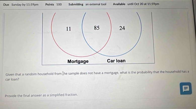 Due Sunday by 11:59p m Points 100 Submitting an external tool Available until Oct 20 at 11:59 pm 
Given that a random household from Ihe sample does not have a mortgage, what is the probability that the household has a 
car loan? 
Provide the final answer as a simplified fraction.