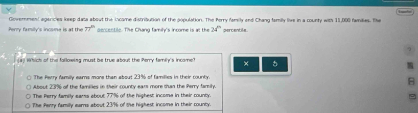 Espate
Government agencies keep data about the income distribution of the population. The Perry family and Chang family live in a county with 11,000 families. The
Perry family's income is at the 77^(th) percentile. The Chang family's income is at the 24^(th) percentile.
7
(a) Which of the following must be true about the Perry family's income? × 5
The Perry family earns more than about 23% of families in their county.
About 23% of the families in their county earn more than the Perry family.

The Perry family earns about 77% of the highest income in their county.
The Perry family earns about 23% of the highest income in their county.