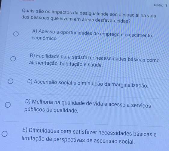 Nota: 1
Quais são os impactos da desigualdade socioespacial na vida
das pessoas que vivem em áreas desfavorecidas?
A) Acesso a oportunidades de emprego e crescimento
econômico.
B) Facilidade para satisfazer necessidades básicas como
alimentação, habitação e saúde.
C) Ascensão social e diminuição da marginalização.
D) Melhoria na qualidade de vida e acesso a serviços
públicos de qualidade.
E) Dificuldades para satisfazer necessidades básicas e
limitação de perspectivas de ascensão social.