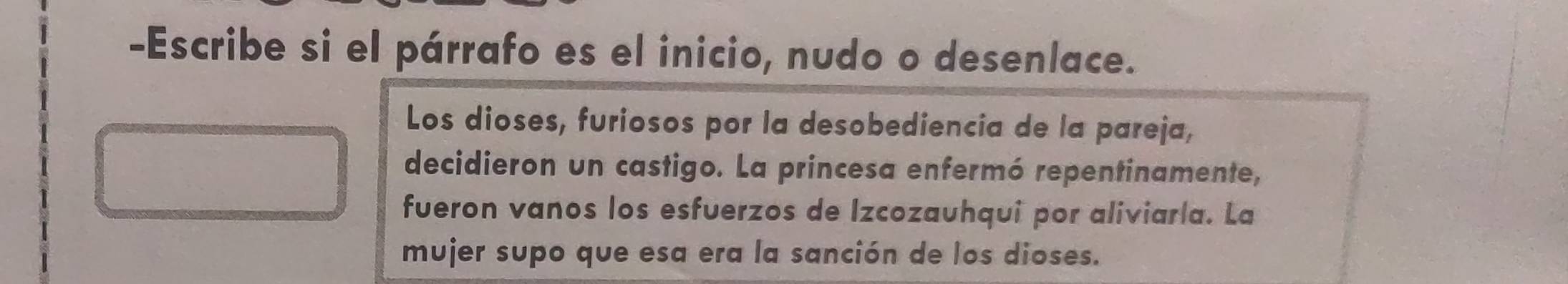 Escribe si el párrafo es el inicio, nudo o desenlace. 
Los dioses, furiosos por la desobediencia de la pareja, 
decidieron un castigo. La princesa enfermó repentinamente, 
fueron vanos los esfuerzos de Izcozauhqui por aliviaría. La 
mujer supo que esa era la sanción de los dioses.