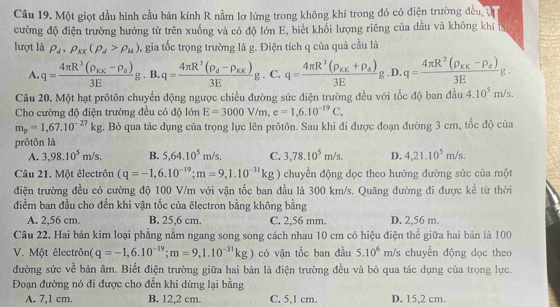 Một giọt dầu hình cầu bán kính R nằm lơ lửng trong không khí trong đó có điện trường đều, v
cường độ điện trường hướng từ trên xuống và có độ lớn E, biết khối lượng riêng của dầu và không khí là
lượt là rho _d,rho _KK(rho _d>rho _kk) , gia tốc trọng trường là g. Điện tích q của quả cầu là
A. q=frac 4π R^3(rho _KK-rho _d)3Eg. B. q=frac 4π R^3(rho _d-rho _KK)3Eg. C. q=frac 4π R^3(rho _KK+rho _d)3Eg .D. q=frac 4π R^2(rho _KK-rho _d)3Eg.
Câu 20. Một hạt prôtôn chuyển động ngược chiều đường sức điện trường đều với tốc độ ban đầu 4.10^5m/s.
Cho cường độ điện trường đều có độ lớn E=3000V/m,e=1,6.10^(-19)C,
m_p=1,67.10^(-27)kg. Bỏ qua tác dụng của trọng lực lên prôtôn. Sau khi đi được đoạn đường 3 cm, tốc độ của
prôtôn là
A. 3,98.10^5m/s. B. 5,64.10^5m/s. C. 3,78.10^5m/s. D. 4,21.10^5m/s.
Câu 21. Một êlectrôn (q=-1,6.10^(-19);m=9,1.10^(-31)kg) chuyển động dọc theo hướng đường sức của một
điện trường đều có cường độ 100 V/m với vận tốc ban đầu là 300 km/s. Quãng đường đi được kể từ thời
điểm ban đầu cho đến khi vận tốc của êlectron bằng không bằng
A. 2,56 cm. B. 25,6 cm. C. 2,56 mm. D. 2,56 m.
Câu 22. Hai bản kim loại phẳng nằm ngang song song cách nhau 10 cm có hiệu điện thế giữa hai bản là 100
V. Một êlectrôn (q=-1,6.10^(-19);m=9,1.10^(-31)kg) có vận tốc ban đầu 5.10^6 m/s chuyền động dọc theo
đường sức về bản âm. Biết điện trường giữa hai bản là điện trường đều và bỏ qua tác dụng của trọng lực.
Đoạn đường nó đi được cho đến khi dừng lại bằng
A. 7,1 cm. B. 12,2 cm. C. 5,1 cm. D. 15,2 cm.