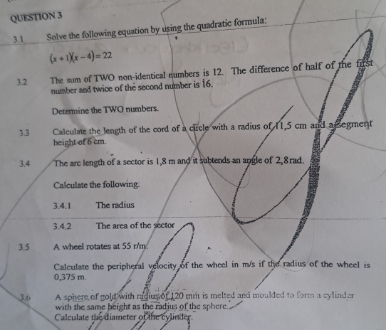 3.1 Solve the following equation by using the quadratic formula:
(x+1)(x-4)=22
3.2 The sum of TWO non-identical numbers is 12. The difference of half of the first 
number and twice of the second number is 16. 
Determine the TWO numbers. 
3.3 Calculate the length of the cord of a circle with a radius of 11,5 cm and a segment 
height of 6 cm. 
3.4 The arc length of a sector is 1,8 m and it subtends an angle of 2,8rad. 
Calculate the following: 
3.4.1 The radius 
3.4.2 The area of the sector 
3.5 A wheel rotates at 55 r/m. 
Calculate the peripheral velocity of the wheel in m/s if the radius of the wheel is
0,375 m
3.6 A sphere of gold with radius of 120 mm is melted and moulded to form a cylinder 
with the same height as the radius of the sphere 
Calculate the diameter of the cylinder.