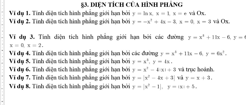 §3. DIỆN TÍcH CủA HÌNH phẢng 
Ví dụ 1. Tính diện tích hình phăng giới hạn bởi y=ln x, x=1, x= e và Ox. 
Ví dụ 2. Tính diện tích hình phẳng giới hạn bởi y=-x^2+4x-3, x=0, x=3 và Ox. 
Ví dụ 3. Tính diện tích hình phẳng giới hạn bởi các đường y=x^3+11x-6, y=6
x=0, x=2. 
Ví dụ 4. Tính diện tích hình phẳng giới hạn bởi các đường y=x^3+11x-6, y=6x^2. 
Ví dụ 5. Tính diện tích hình phẳng giới hạn bởi y=x^3, y=4x. 
Ví dụ 6. Tính diện tích hình phẳng giới hạn bởi y=x^2-4|x|+3 và trục hoành. 
Ví dụ 7. Tính diện tích hình phẳng giới hạn bởi y=|x^2-4x+3| và y=x+3. 
Ví dụ 8. Tính diện tích hình phẳng giới hạn bởi y=|x^2-1|, y=|x|+5.