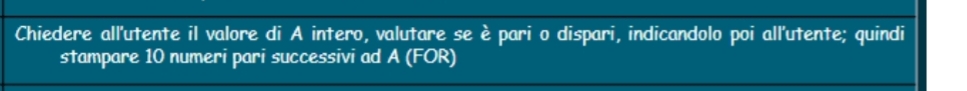 Chiedere all'utente il valore di A intero, valutare se è pari o dispari, indicandolo poi all'utente; quindi 
stampare 10 numeri pari successivi ad A (FOR)