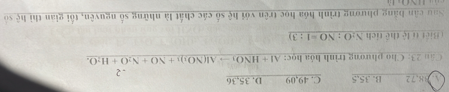 4 38,72 B. 35,5 C. 49,09 D. 35,36
-2
Câu 23: Cho phương trình hóa học: AI+HNO_3to Al(NO_3)_3+NO+N_2O+H_2O. 
( Biết tí lệ thể tích N_2O:NO=1:3)
Sau cân bằng phương trình hóa học trên với hệ số các chất là những số nguyên, tối giản thì hệ số