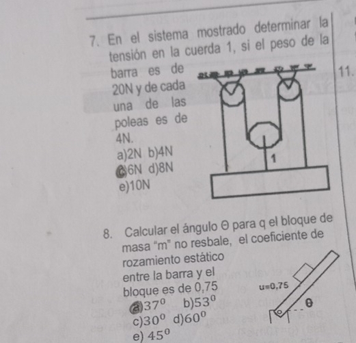 En el sistema mostrado determinar la
tensión en la cuerda 1, si el peso de la
barra es de11.
20N y de cada
una de las
poleas es de
4N.
a)2N b)4N
C6N d)8N
e)10N
8. Calcular el ángulo θ para q el bloque de
masa “m” no resbale, el coeficiente de
rozamiento estático
entre la barra y el
bloque es de 0,75
a 37° b 53°
c) 30° d 60°
e) 45°