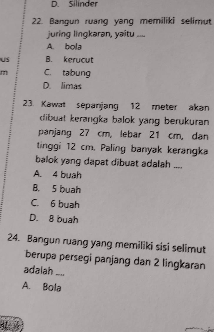 D. Silinder
22. Bangun ruang yang memiliki selimut
juring lingkaran, yaitu ....
A. bola
US B. kerucut
m C. tabung
D. limas
23. Kawat sepanjang 12 meter akan
dibuat kerangka balok yang berukuran 
panjang 27 cm, lebar 21 cm, dan
tinggi 12 cm. Paling banyak kerangka
balok yang dapat dibuat adalah ....
A. 4 buah
B. 5 buah
C. 6 buah
D. 8 buah
24. Bangun ruang yang memiliki sisi selimut
berupa persegi panjang dan 2 lingkaran
adalah ....
A. Bola
1