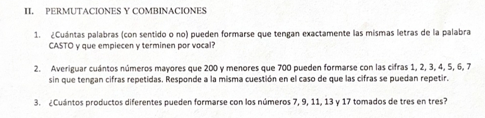 PERMUTACIONES Y COMBINACIONES 
1. ¿Cuántas palabras (con sentido o no) pueden formarse que tengan exactamente las mismas letras de la palabra 
CASTO y que empiecen y terminen por vocal? 
2. Averiguar cuántos números mayores que 200 y menores que 700 pueden formarse con las cifras 1, 2, 3, 4, 5, 6, 7
sin que tengan cifras repetidas. Responde a la misma cuestión en el caso de que las cifras se puedan repetir. 
3. ¿Cuántos productos diferentes pueden formarse con los números 7, 9, 11, 13 y 17 tomados de tres en tres?