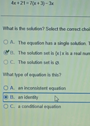 4x+21=7(x+3)-3x
What is the solution? Select the correct choi
A. The equation has a single solution. 1
B. The solution set is x| x is a real num
C. The solution set is ø
What type of equation is this?
A. an inconsistent equation
B. an identity
C. a conditional equation