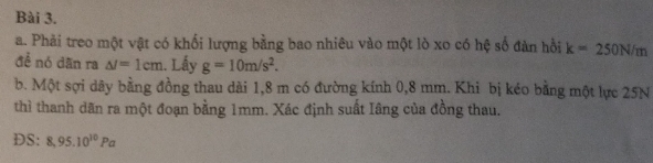 Phải treo một vật có khối lượng bằng bao nhiêu vào một lò xo có hệ số đàn hồi k=250N/m
đề nó dân ra △ I=1cm. Lấy g=10m/s^2. 
b. Một sợi dây bằng đồng thau dài 1,8 m có đường kính 0,8 mm. Khi bị kéo bằng một lực 25N
thì thanh dãn ra một đoạn bằng 1mm. Xác định suất Iâng của đồng thau. 
DS: 8,95.10^(10)Pa