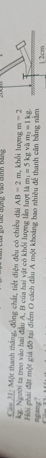 go tác đụng vào định bang 20cm
Câu 31: Một thanh thắng, đồng chất, tiết diện đều có chiều dài AB=2m , khối lượng m=2
kg. Người ta treo vào hai đầu A, B của hai vật có khối lượng lần lượt là m_1=5kg và m_2=1kg. 
Hội phải đặt một giá đỡ tại điểm O cách đầu A một khoảng bao nhiêu đế thanh cân bằng nằm 
ngang?
12cm