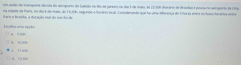 Um avião de transporte decola do aeroporto do Galeão no Rio de Janeiro no dia 5 de maio, às 22:50h (horário de Brasília) e pousa no aeroporto de Orly,
na cidade de Paris, no dia 6 de maio, às 13:20h a, segundo o horário local. Considerando que há uma diferença de 3 horas entre os fusos horários entre
Paris e Brasília, a duração real do voo foi de
Escolha uma opção:
a. 7:50h
b. 10:30h
C. 11:40h
d. 13:30h