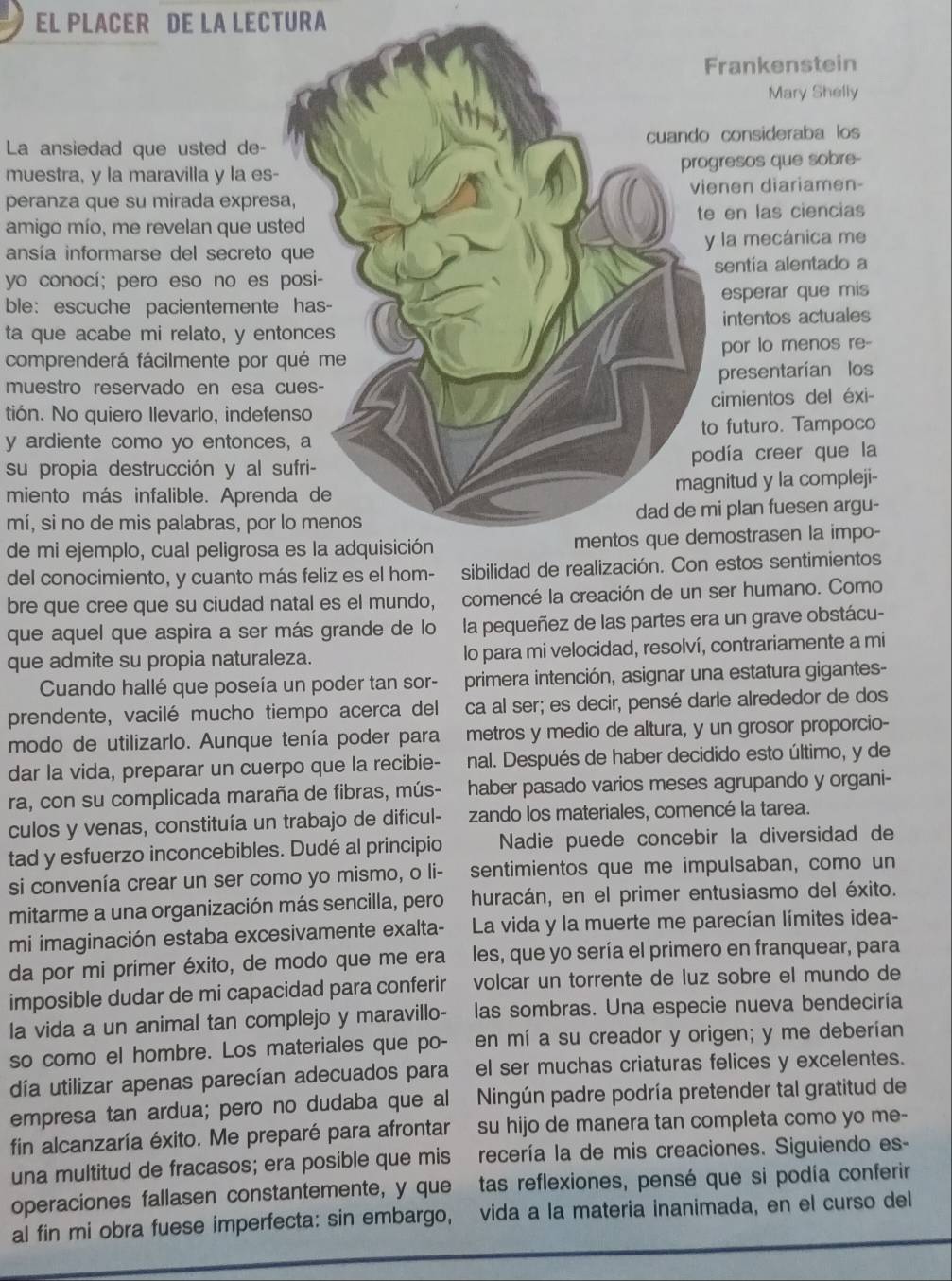 EL PLACER DE LA LECTURA
rankenstein
Mary Shelly
La ansiedad que usted de- consideraba los
muestra, y la maravilla y la es-resos que sobre-
peranza que su mirada expresanen diariamen-
amigo mío, me revelan que uste en las ciencias
ansía informarse del secreto q la mecánica me
yo conocí; pero eso no es psentia alentado a
ble: escuche pacientemente esperar que mis
ta que acabe mi relato, y entointentos actuales
comprenderá fácilmente por qpor lo menos re-
muestro reservado en esa cupresentarían los
tión. No quiero Ilevarlo, indefencimientos del éxi-
y ardiente como yo entonces,o futuro. Tampoco
su propia destrucción y al sudía creer que la
miento más infalible. Aprendnitud y la compleji-
mí, si no de mis palabras, por loi plan fuesen argu-
de mi ejemplo, cual peligrosa emostrasen la impo-
del conocimiento, y cuanto más feliz es el hom- sibilidad de realización. Con estos sentimientos
bre que cree que su ciudad natal es el mundo, comencé la creación de un ser humano. Como
que aquel que aspira a ser más grande de lo la pequeñez de las partes era un grave obstácu-
que admite su propia naturaleza. lo para mi velocidad, resolví, contrariamente a mi
Cuando hallé que poseía un poder tan sor- primera intención, asignar una estatura gigantes-
prendente, vacilé mucho tiempo acerca del ca al ser; es decir, pensé darle alrededor de dos
modo de utilizarlo. Aunque tenía poder para metros y medio de altura, y un grosor proporcio-
dar la vida, preparar un cuerpo que la recibie- nal. Después de haber decidido esto último, y de
ra, con su complicada maraña de fibras, mús- haber pasado varios meses agrupando y organi-
culos y venas, constituía un trabajo de dificul- zando los materiales, comencé la tarea.
tad y esfuerzo inconcebibles. Dudé al principio Nadie puede concebir la diversidad de
si convenía crear un ser como yo mismo, o li- sentimientos que me impulsaban, como un
mitarme a una organización más sencilla, pero huracán, en el primer entusiasmo del éxito.
mi imaginación estaba excesivamente exalta-  La vida y la muerte me parecían límites idea-
da por mi primer éxito, de modo que me era les, que yo sería el primero en franquear, para
imposible dudar de mi capacidad para conferir volcar un torrente de luz sobre el mundo de
la vida a un animal tan complejo y maravillo- las sombras. Una especie nueva bendeciría
so como el hombre. Los materiales que po- en mí a su creador y origen; y me deberían
día utilizar apenas parecían adecuados para el ser muchas criaturas felices y excelentes.
empresa tan ardua; pero no dudaba que al  Ningún padre podría pretender tal gratitud de
fin alcanzaría éxito. Me preparé para afrontar su hijo de manera tan completa como yo me-
una multitud de fracasos; era posible que mis recería la de mis creaciones. Siguiendo es-
operaciones fallasen constantemente, y que tas reflexiones, pensé que si podía conferir
al fin mi obra fuese imperfecta: sin embargo, vida a la materia inanimada, en el curso del